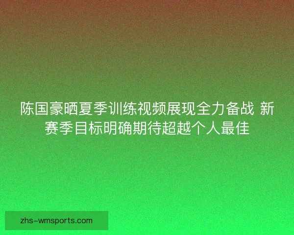 陈国豪晒夏季训练视频展现全力备战 新赛季目标明确期待超越个人最佳