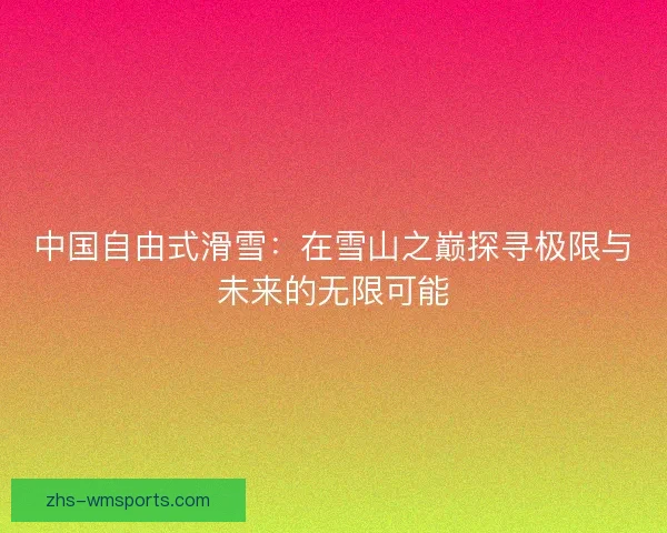 中国自由式滑雪：在雪山之巅探寻极限与未来的无限可能