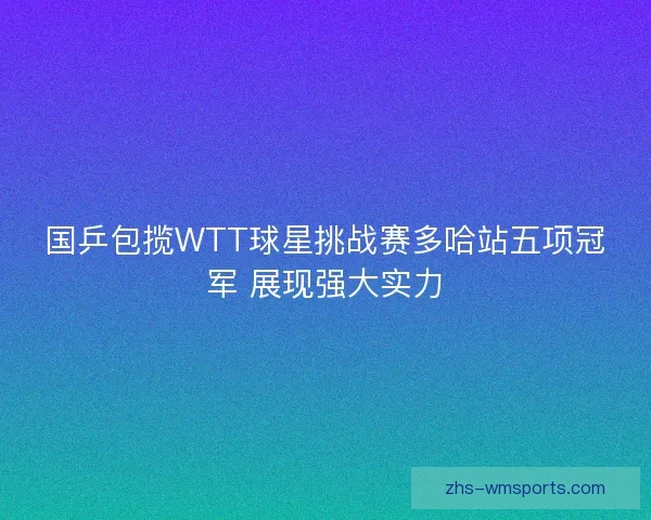 国乒包揽WTT球星挑战赛多哈站五项冠军 展现强大实力