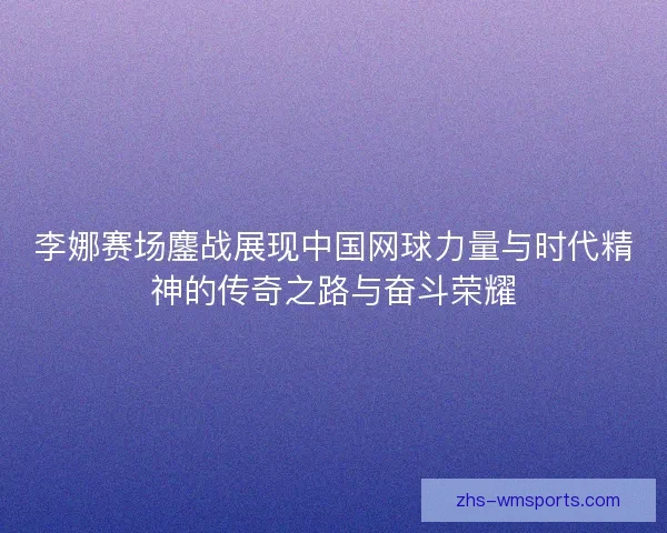 李娜赛场鏖战展现中国网球力量与时代精神的传奇之路与奋斗荣耀