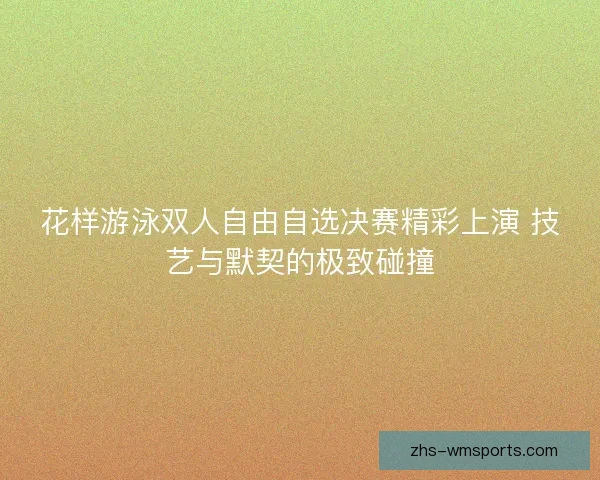 花样游泳双人自由自选决赛精彩上演 技艺与默契的极致碰撞