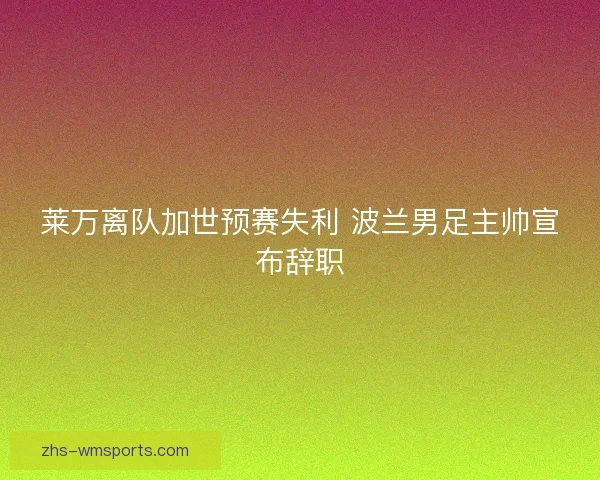 莱万离队加世预赛失利 波兰男足主帅宣布辞职