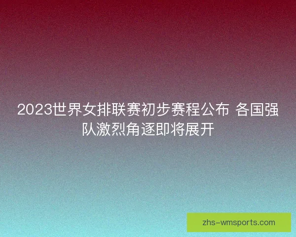 2023世界女排联赛初步赛程公布 各国强队激烈角逐即将展开