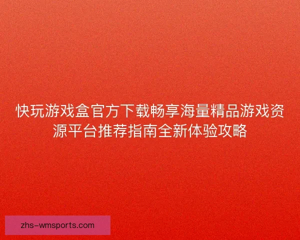快玩游戏盒官方下载畅享海量精品游戏资源平台推荐指南全新体验攻略