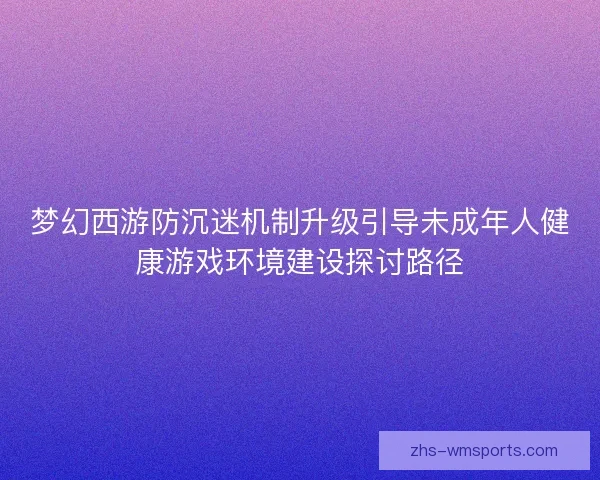 梦幻西游防沉迷机制升级引导未成年人健康游戏环境建设探讨路径