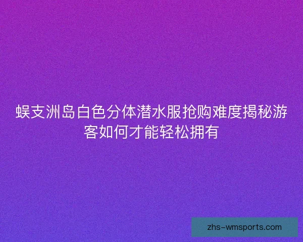 蜈支洲岛白色分体潜水服抢购难度揭秘游客如何才能轻松拥有