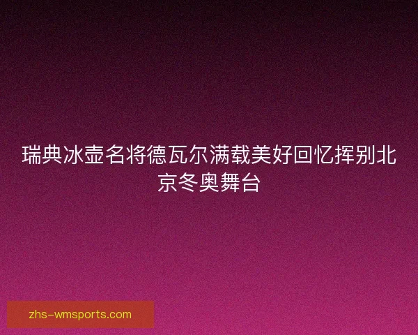 瑞典冰壶名将德瓦尔满载美好回忆挥别北京冬奥舞台