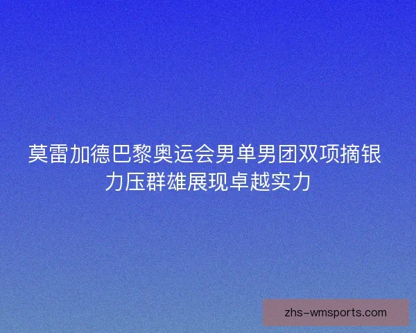 莫雷加德巴黎奥运会男单男团双项摘银 力压群雄展现卓越实力