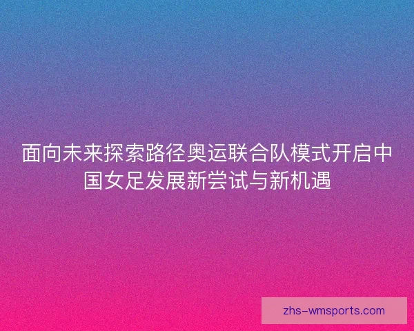 面向未来探索路径奥运联合队模式开启中国女足发展新尝试与新机遇