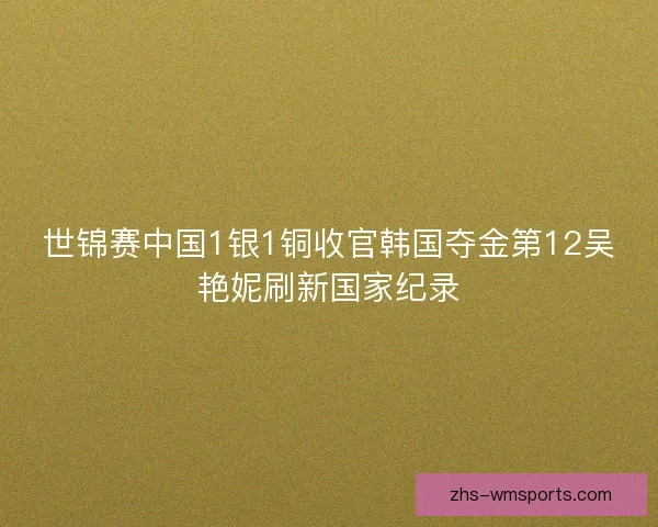 世锦赛中国1银1铜收官韩国夺金第12吴艳妮刷新国家纪录