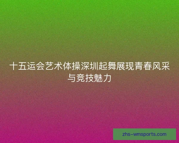 十五运会艺术体操深圳起舞展现青春风采与竞技魅力