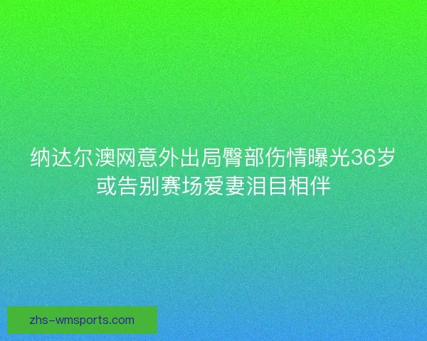 纳达尔澳网意外出局臀部伤情曝光36岁或告别赛场爱妻泪目相伴