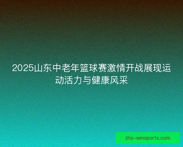 2025山东中老年篮球赛激情开战展现运动活力与健康风采