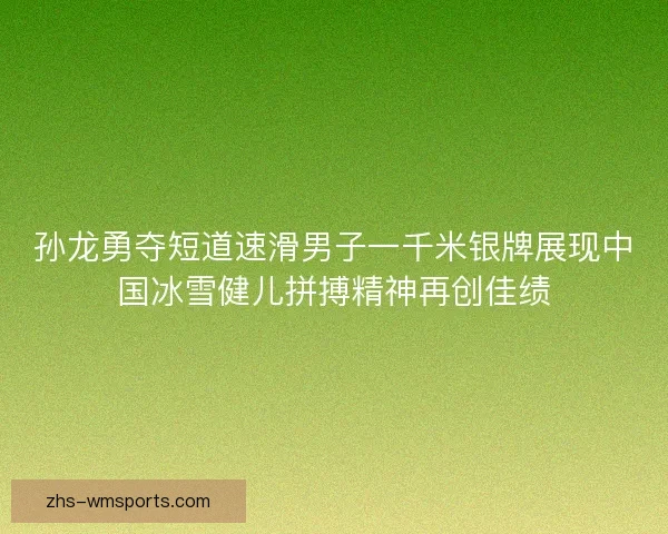 孙龙勇夺短道速滑男子一千米银牌展现中国冰雪健儿拼搏精神再创佳绩