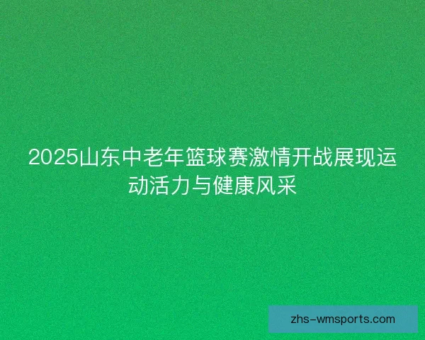 2025山东中老年篮球赛激情开战展现运动活力与健康风采