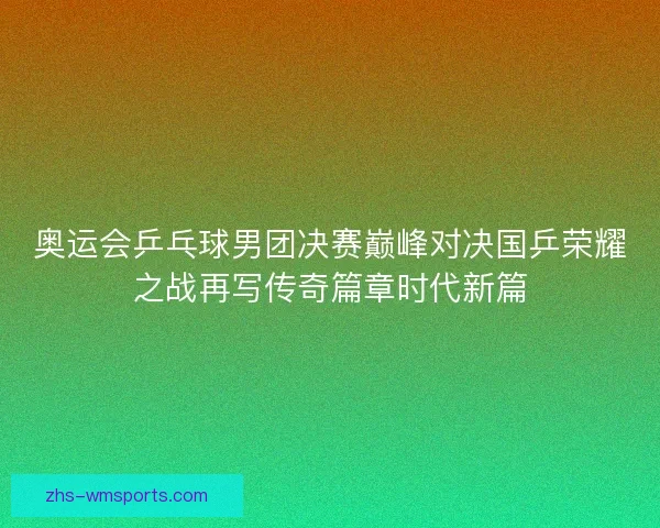 奥运会乒乓球男团决赛巅峰对决国乒荣耀之战再写传奇篇章时代新篇