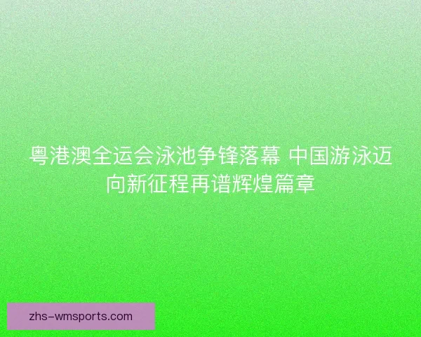 粤港澳全运会泳池争锋落幕 中国游泳迈向新征程再谱辉煌篇章